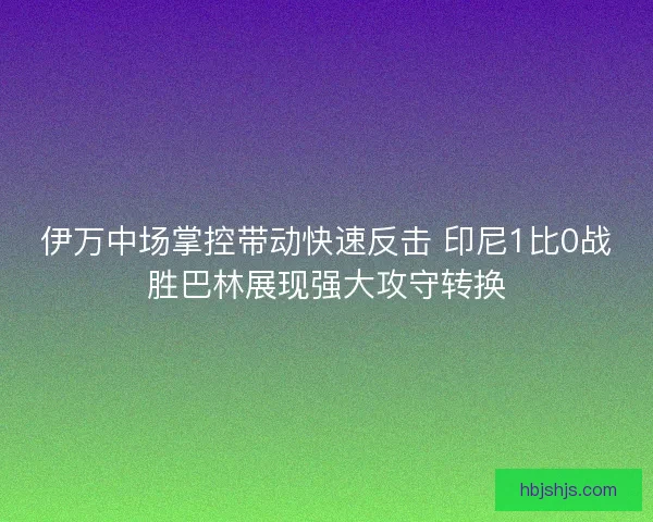 伊万中场掌控带动快速反击 印尼1比0战胜巴林展现强大攻守转换