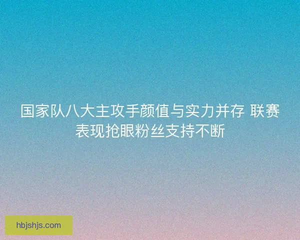 国家队八大主攻手颜值与实力并存 联赛表现抢眼粉丝支持不断