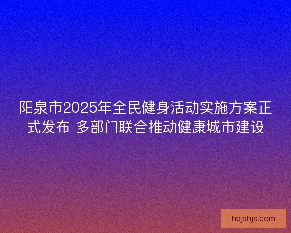 阳泉市2025年全民健身活动实施方案正式发布 多部门联合推动健康城市建设 阳泉市2025年全民健身活动实施方案正式发布 多部门联合推动健康城市建设