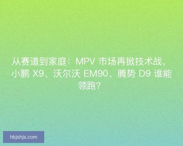 从赛道到家庭：MPV 市场再掀技术战，小鹏 X9、沃尔沃 EM90、腾势 D9 谁能领跑？