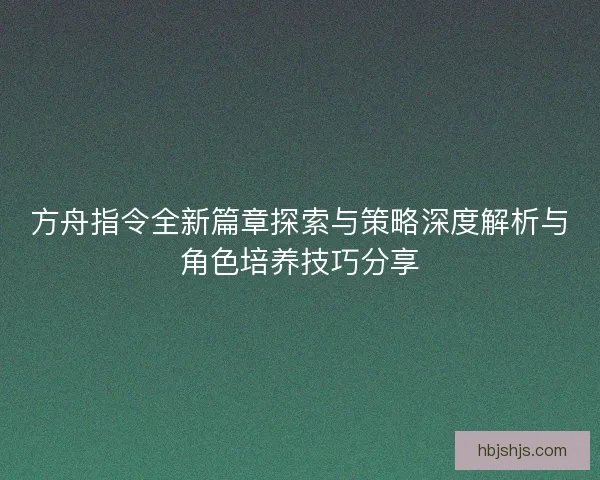 方舟指令全新篇章探索与策略深度解析与角色培养技巧分享