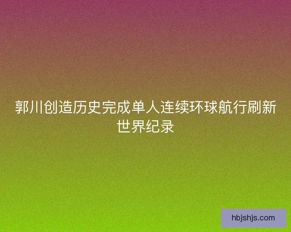 郭川创造历史完成单人连续环球航行刷新世界纪录