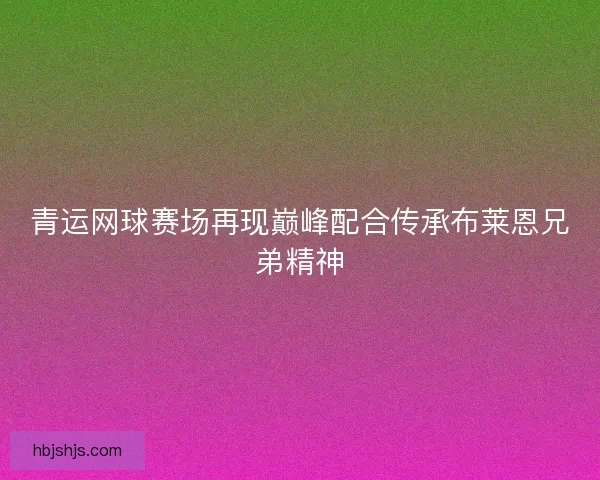 青运网球赛场再现巅峰配合传承布莱恩兄弟精神