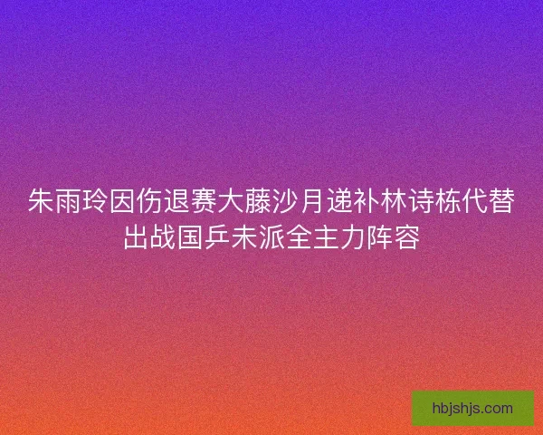 朱雨玲因伤退赛大藤沙月递补林诗栋代替出战国乒未派全主力阵容
